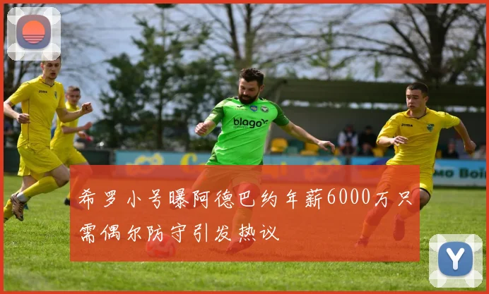 希罗小号曝阿德巴约年薪6000万只需偶尔防守引发热议