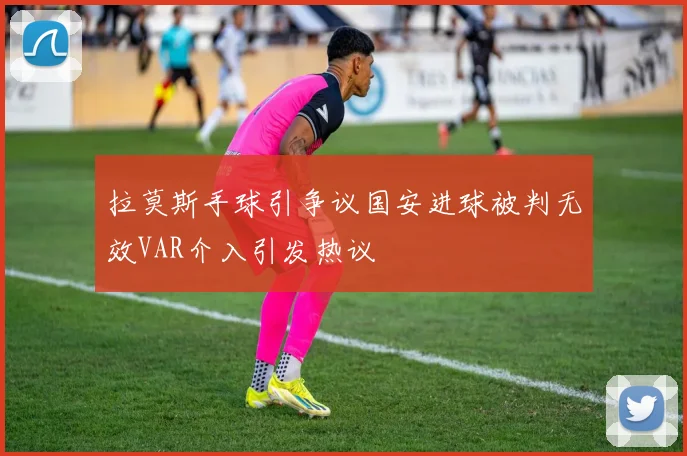 拉莫斯手球引争议国安进球被判无效VAR介入引发热议