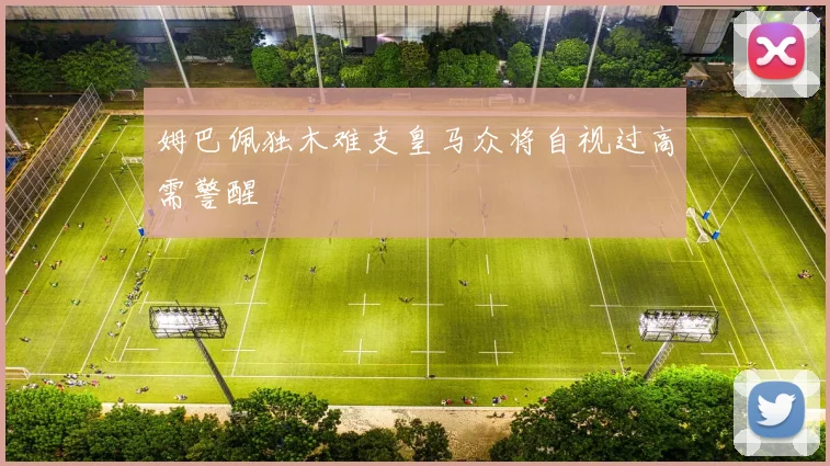 姆巴佩独木难支皇马众将自视过高需警醒