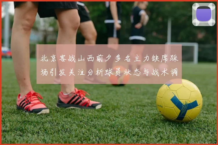 北京客战山西前夕多名主力缺席踩场引发关注分析球员状态与战术调整