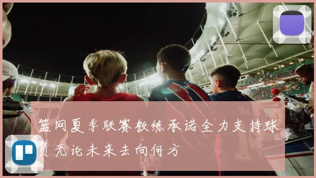 篮网夏季联赛教练承诺全力支持球员无论未来去向何方