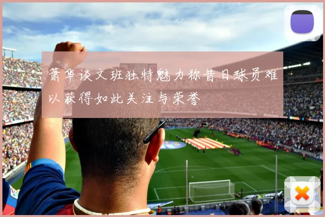 萧华谈文班独特魅力称昔日球员难以获得如此关注与荣誉