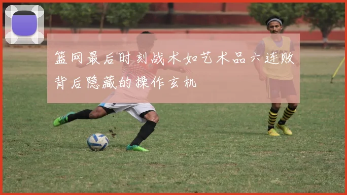 篮网最后时刻战术如艺术品六连败背后隐藏的操作玄机