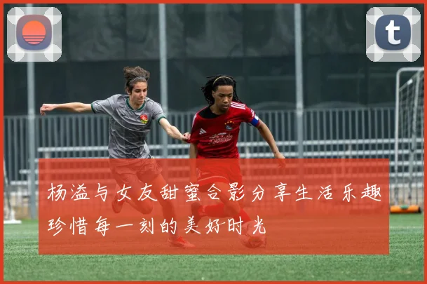 杨溢与女友甜蜜合影分享生活乐趣珍惜每一刻的美好时光