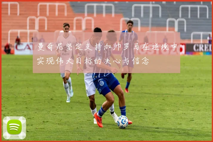 曼奇尼坚定支持加帅罗马在逆境中实现伟大目标的决心与信念
