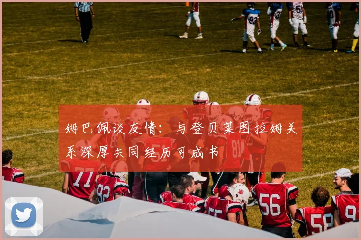 姆巴佩谈友情：与登贝莱图拉姆关系深厚共同经历可成书