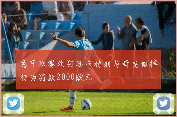 意甲联赛处罚洛卡特利与奇克假摔行为罚款2000欧元