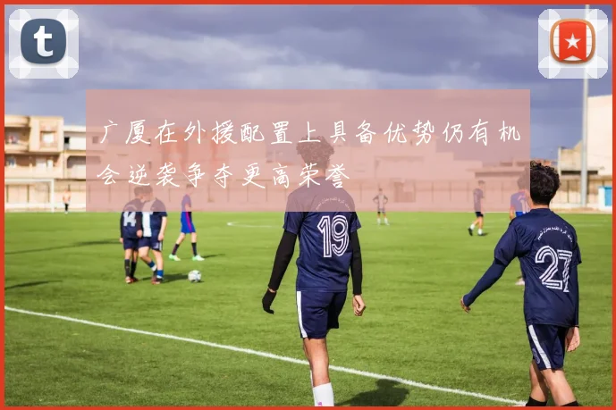 广厦在外援配置上具备优势仍有机会逆袭争夺更高荣誉