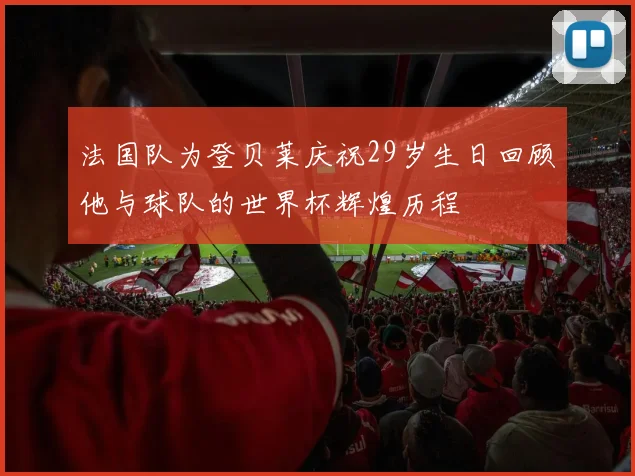 法国队为登贝莱庆祝29岁生日回顾他与球队的世界杯辉煌历程