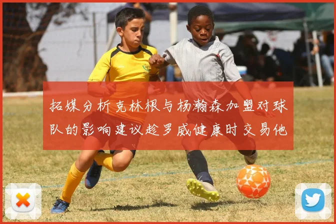 拓媒分析克林根与杨瀚森加盟对球队的影响建议趁罗威健康时交易他