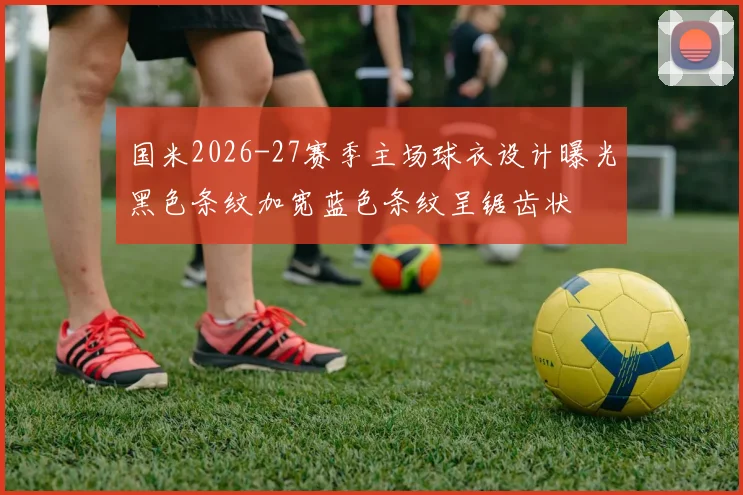 国米2026-27赛季主场球衣设计曝光黑色条纹加宽蓝色条纹呈锯齿状