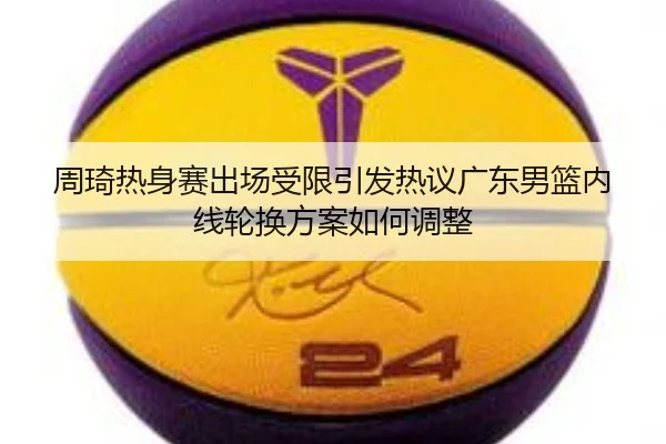 周琦热身赛出场受限引发热议广东男篮内线轮换方案如何调整